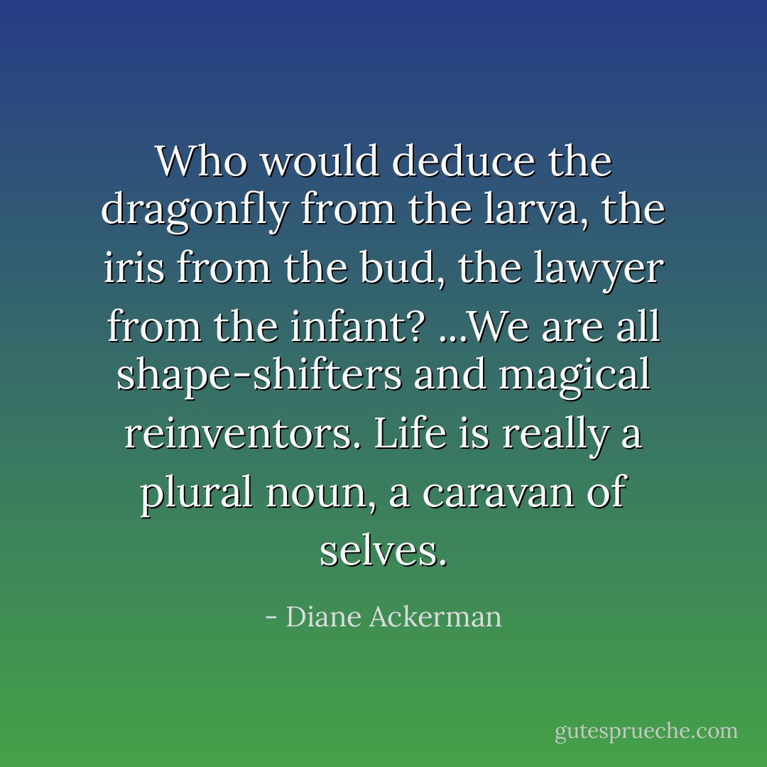 Who would deduce the dragonfly from the larva, the iris from the bud, the lawyer from the infant? ...We are all shape-shifters and magical reinventors. Life is really a plural noun, a caravan of selves. - Diane Ackerman