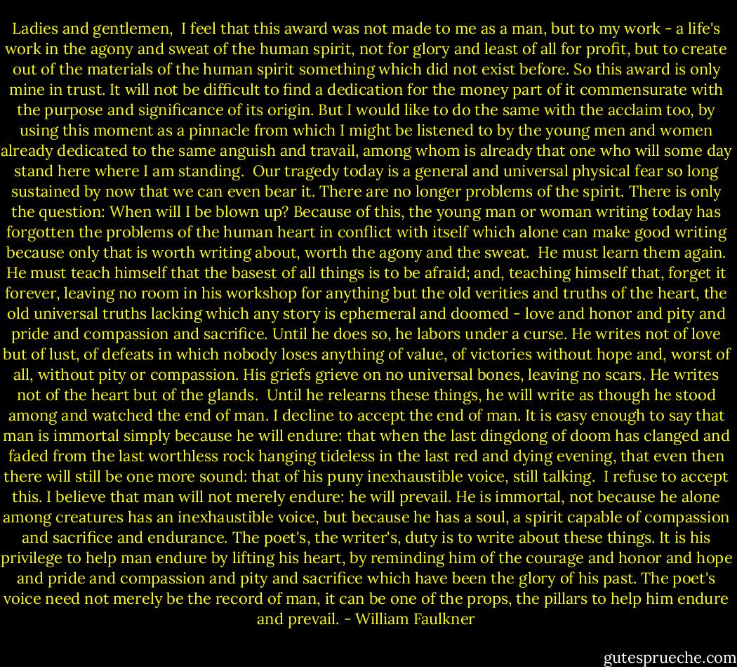 Ladies and gentlemen,<br /><br />I feel that this award was not made to me as a man, but to my work - a life's work in the agony and sweat of the human spirit, not for glory and least of all for profit, but to create out of the materials of the human spirit something which did not exist before. So this award is only mine in trust. It will not be difficult to find a dedication for the money part of it commensurate with the purpose and significance of its origin. But I would like to do the same with the acclaim too, by using this moment as a pinnacle from which I might be listened to by the young men and women already dedicated to the same anguish and travail, among whom is already that one who will some day stand here where I am standing.<br /><br />Our tragedy today is a general and universal physical fear so long sustained by now that we can even bear it. There are no longer problems of the spirit. There is only the question: When will I be blown up? Because of this, the young man or woman writing today has forgotten the problems of the human heart in conflict with itself which alone can make good writing because only that is worth writing about, worth the agony and the sweat.<br /><br />He must learn them again. He must teach himself that the basest of all things is to be afraid; and, teaching himself that, forget it forever, leaving no room in his workshop for anything but the old verities and truths of the heart, the old universal truths lacking which any story is ephemeral and doomed - love and honor and pity and pride and compassion and sacrifice. Until he does so, he labors under a curse. He writes not of love but of lust, of defeats in which nobody loses anything of value, of victories without hope and, worst of all, without pity or compassion. His griefs grieve on no universal bones, leaving no scars. He writes not of the heart but of the glands.<br /><br />Until he relearns these things, he will write as though he stood among and watched the end of man. I decline to accept the end of man. It is easy enough to say that man is immortal simply because he will endure: that when the last dingdong of doom has clanged and faded from the last worthless rock hanging tideless in the last red and dying evening, that even then there will still be one more sound: that of his puny inexhaustible voice, still talking.<br /><br />I refuse to accept this. I believe that man will not merely endure: he will prevail. He is immortal, not because he alone among creatures has an inexhaustible voice, but because he has a soul, a spirit capable of compassion and sacrifice and endurance. The poet's, the writer's, duty is to write about these things. It is his privilege to help man endure by lifting his heart, by reminding him of the courage and honor and hope and pride and compassion and pity and sacrifice which have been the glory of his past. The poet's voice need not merely be the record of man, it can be one of the props, the pillars to help him endure and prevail. - William Faulkner