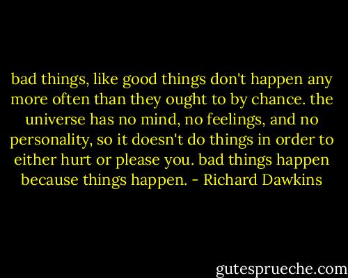 bad things, like good things don't happen any more often than they ought to by chance. the universe has no mind, no feelings, and no personality, so it doesn't do things in order to either hurt or please you. bad things happen because things happen. - Richard Dawkins