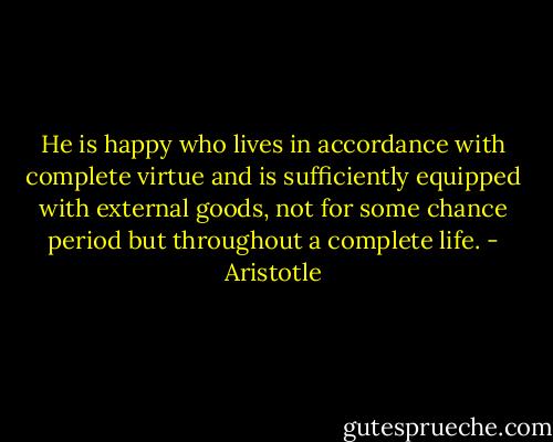 He is happy who lives in accordance with complete virtue and is sufficiently equipped with external goods, not for some chance period but throughout a complete life. - Aristotle