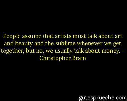 People assume that artists must talk about art and beauty and the sublime whenever we get together, but no, we usually talk about money. - Christopher Bram