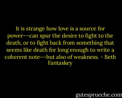 It is strange how love is a source for power––can spur the desire to fight to the death, or to fight back from something that seems like death for long enough to write a coherent note––but also of weakness. - Beth Fantaskey