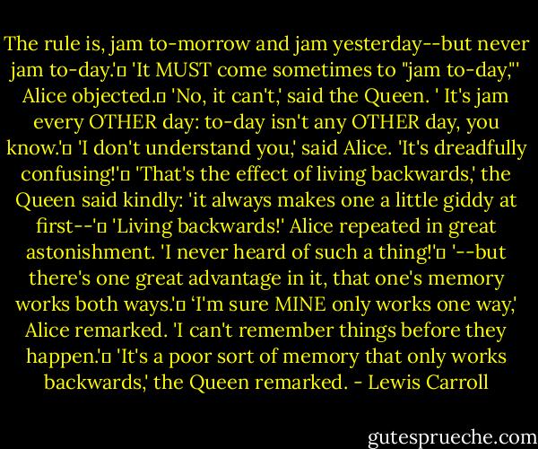 The rule is, jam to-morrow and jam yesterday--but never jam to-day.' <br />'It MUST come sometimes to "jam to-day,"' Alice objected. <br />'No, it can't,' said the Queen. '<br />It's jam every OTHER day: to-day isn't any OTHER day, you know.' <br />'I don't understand you,' said Alice. 'It's dreadfully confusing!' <br />'That's the effect of living backwards,' the Queen said kindly: 'it always makes one a little giddy at first--' <br />'Living backwards!' Alice repeated in great astonishment. 'I never heard of such a thing!' <br />'--but there's one great advantage in it, that one's memory works both ways.' <br />‘I'm sure MINE only works one way,' Alice remarked. 'I can't remember things before they happen.' <br />'It's a poor sort of memory that only works backwards,' the Queen remarked. - Lewis Carroll