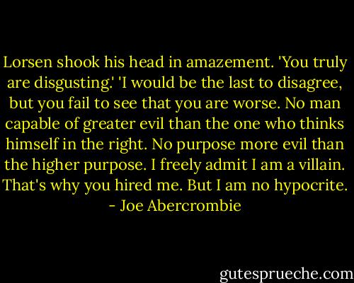 Lorsen shook his head in amazement. 'You truly are disgusting.'<br />'I would be the last to disagree, but you fail to see that you are worse. No man capable of greater evil than the one who thinks himself in the right. No purpose more evil than the higher purpose. I freely admit I am a villain. That's why you hired me. But I am no hypocrite. - Joe Abercrombie