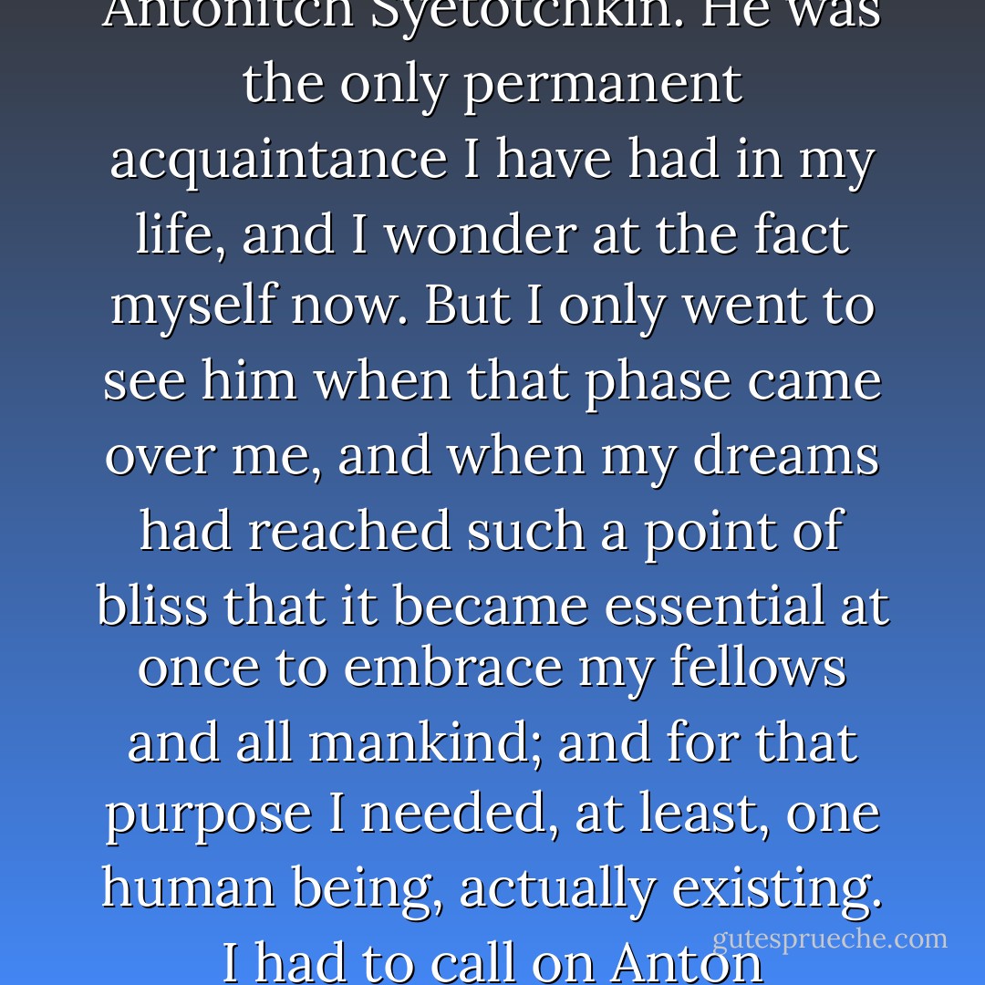 I could never stand more than three months of dreaming at a time without feeling an irresistible desire to plunge into society. To plunge into society meant to visit my superior at the office, Anton Antonitch Syetotchkin. He was the only permanent acquaintance I have had in my life, and I wonder at the fact myself now. But I only went to see him when that phase came over me, and when my dreams had reached such a point of bliss that it became essential at once to embrace my fellows and all mankind; and for that purpose I needed, at least, one human being, actually existing. I had to call on Anton Antonitch, however, on Tuesday—his at-home day; so I had always to time my passionate desire to embrace humanity so that it might fall on a Tuesday. - Fyodor Dostoevsky
