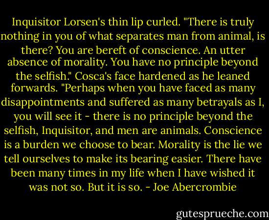 Inquisitor Lorsen's thin lip curled. "There is truly nothing in you of what separates man from animal, is there? You are bereft of conscience. An utter absence of morality. You have no principle beyond the selfish."<br />Cosca's face hardened as he leaned forwards. "Perhaps when you have faced as many disappointments and suffered as many betrayals as I, you will see it - there is no principle beyond the selfish, Inquisitor, and men are animals. Conscience is a burden we choose to bear. Morality is the lie we tell ourselves to make its bearing easier. There have been many times in my life when I have wished it was not so. But it is so. - Joe Abercrombie