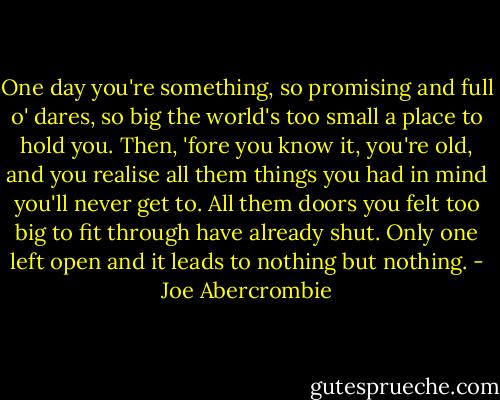 One day you're something, so promising and full o' dares, so big the world's too small a place to hold you. Then, 'fore you know it, you're old, and you realise all them things you had in mind you'll never get to. All them doors you felt too big to fit through have already shut. Only one left open and it leads to nothing but nothing. - Joe Abercrombie