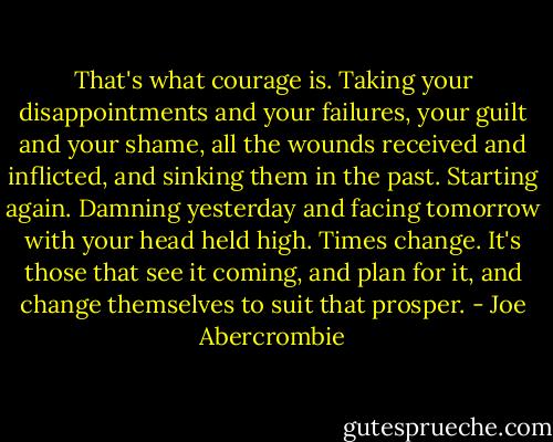 That's what courage is. Taking your disappointments and your failures, your guilt and your shame, all the wounds received and inflicted, and sinking them in the past. Starting again. Damning yesterday and facing tomorrow with your head held high. Times change. It's those that see it coming, and plan for it, and change themselves to suit that prosper. - Joe Abercrombie