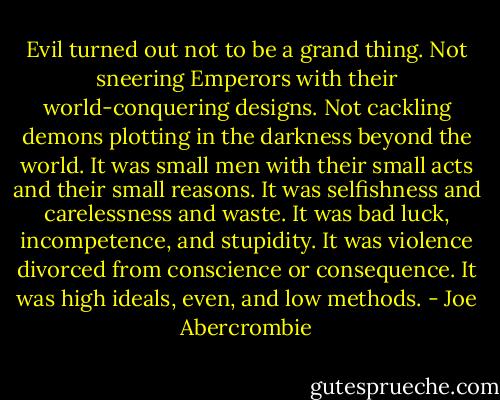 Evil turned out not to be a grand thing. Not sneering Emperors with their world-conquering designs. Not cackling demons plotting in the darkness beyond the world. It was small men with their small acts and their small reasons. It was selfishness and carelessness and waste. It was bad luck, incompetence, and stupidity. It was violence divorced from conscience or consequence. It was high ideals, even, and low methods. - Joe Abercrombie