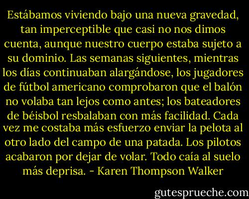 Estábamos viviendo bajo una nueva gravedad, tan imperceptible que casi no nos dimos cuenta, aunque nuestro cuerpo estaba sujeto a su dominio. Las semanas siguientes, mientras los días continuaban alargándose, los jugadores de fútbol americano comprobaron que el balón no volaba tan lejos como antes; los bateadores de béisbol resbalaban con más facilidad. Cada vez me costaba más esfuerzo enviar la pelota al otro lado del campo de una patada. Los pilotos acabaron por dejar de volar. Todo caía al suelo más deprisa. - Karen Thompson Walker