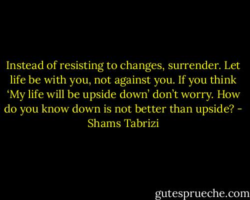 Instead of resisting to changes, surrender. Let life be with you, not against you. If you think ‘My life will be upside down’ don’t worry. How do you know down is not better than upside? - Shams Tabrizi