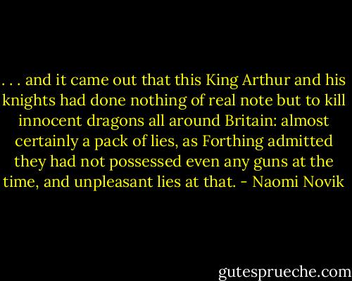 . . . and it came out that this King Arthur and his knights had done nothing of real note but to kill innocent dragons all around Britain: almost certainly a pack of lies, as Forthing admitted they had not possessed even any guns at the time, and unpleasant lies at that. - Naomi Novik