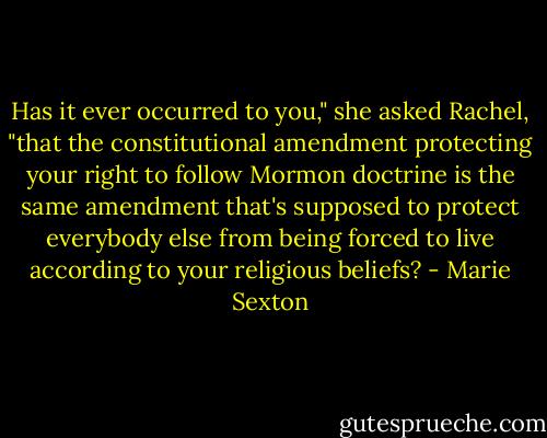Has it ever occurred to you," she asked Rachel, "that the constitutional amendment protecting your right to follow Mormon doctrine is the same amendment that's supposed to protect everybody else from being forced to live according to your religious beliefs? - Marie Sexton