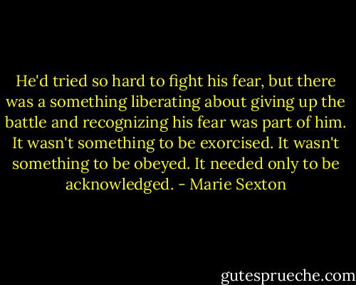 He'd tried so hard to fight his fear, but there was a something liberating about giving up the battle and recognizing his fear was part of him. It wasn't something to be exorcised. It wasn't something to be obeyed. It needed only to be acknowledged. - Marie Sexton