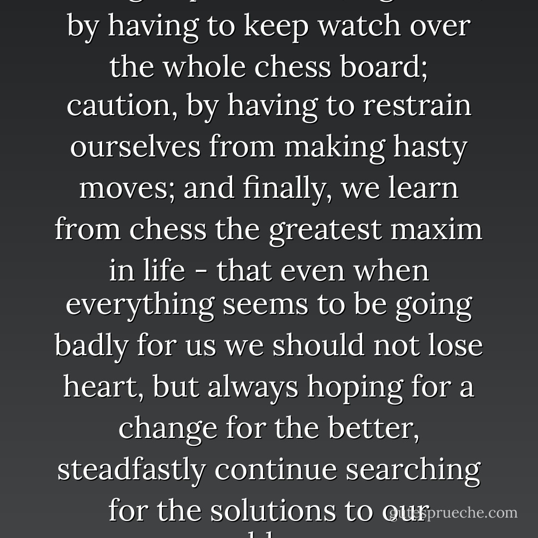 Chess teaches foresight, by having to plan ahead; vigilance, by having to keep watch over the whole chess board; caution, by having to restrain ourselves from making hasty moves; and finally, we learn from chess the greatest maxim in life - that even when everything seems to be going badly for us we should not lose heart, but always hoping for a change for the better, steadfastly continue searching for the solutions to our problems. - Benjamin Franklin