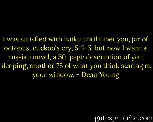 ‎I was satisfied with haiku until I met you, jar of octopus, cuckoo's cry, 5-7-5, but now I want a russian novel, a 50-page description of you sleeping, another 75 of what you think staring at your window. - Dean Young