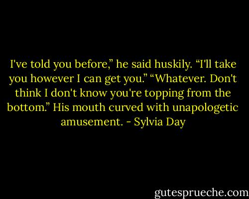 I've told you before,” he said huskily. “I'll take you however I can get you.”<br />“Whatever. Don't think I don't know you're topping from the bottom.”<br />His mouth curved with unapologetic amusement. - Sylvia Day