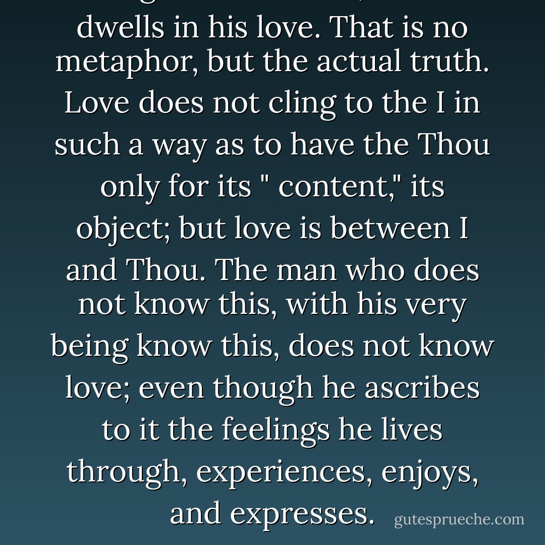 Feelings dwell in man; but man dwells in his love. That is no metaphor, but the actual truth. Love does not cling to the I in such a way as to have the Thou only for its " content," its object; but love is between I and Thou. The man who does not know this, with his very being know this, does not know love; even though he ascribes to it the feelings he lives through, experiences, enjoys, and expresses. - Martin Buber