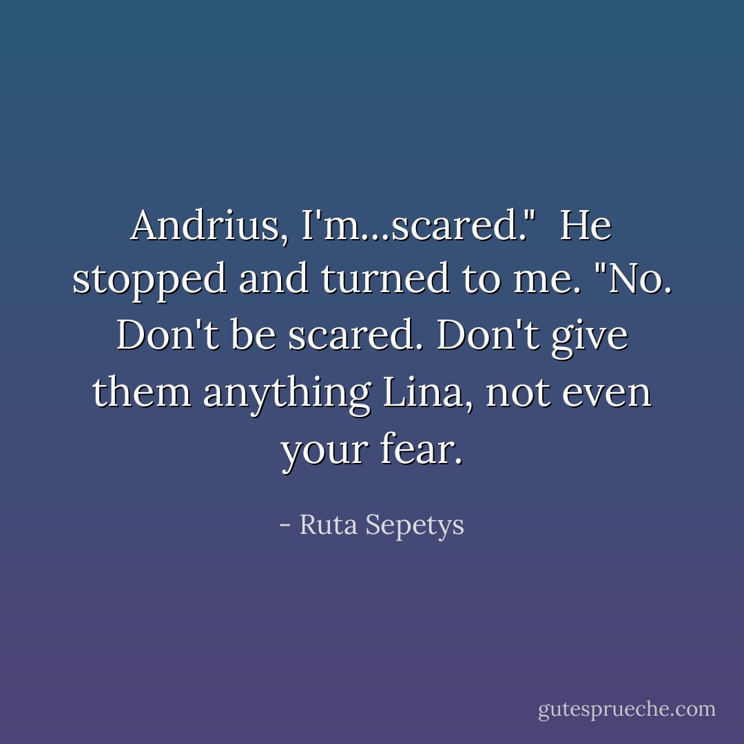Andrius, I'm...scared."<br /><br />He stopped and turned to me. "No. Don't be scared. Don't give them anything Lina, not even your fear. - Ruta Sepetys