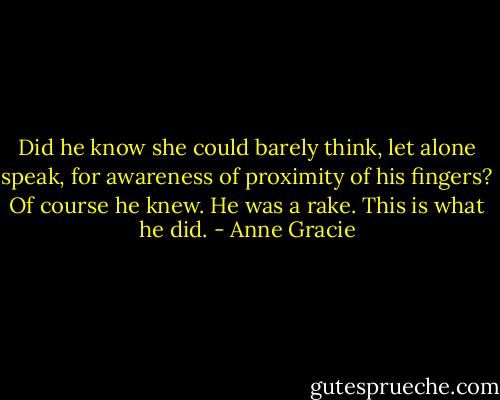 Did he know she could barely think, let alone speak, for awareness of proximity of his fingers?<br />Of course he knew. He was a rake. This is what he did. - Anne Gracie