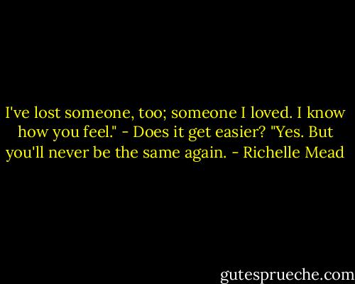 I've lost someone, too; someone I loved. I know how you feel."<br />- Does it get easier?<br />"Yes. But you'll never be the same again. - Richelle Mead