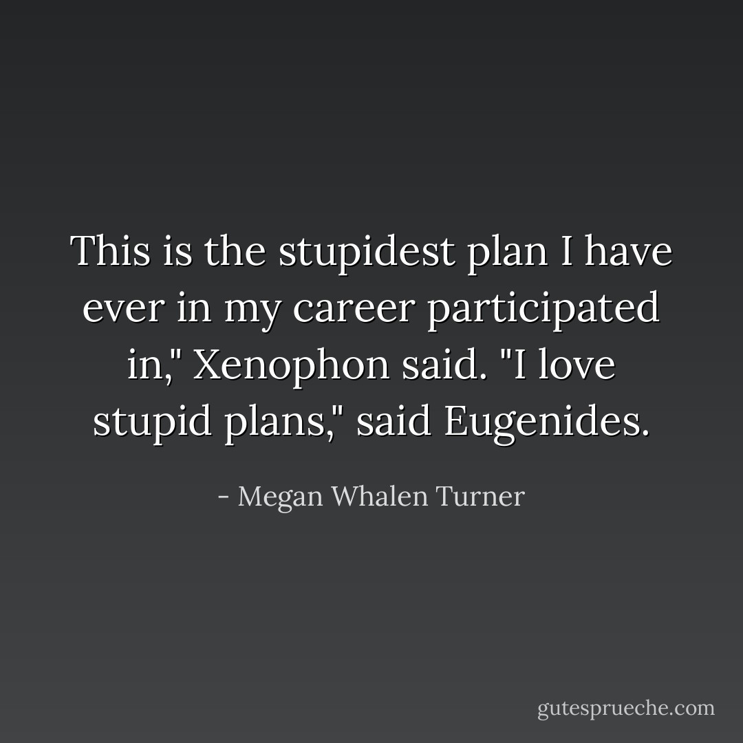This is the stupidest plan I have ever in my career participated in," Xenophon said.<br />"I love stupid plans," said Eugenides. - Megan Whalen Turner