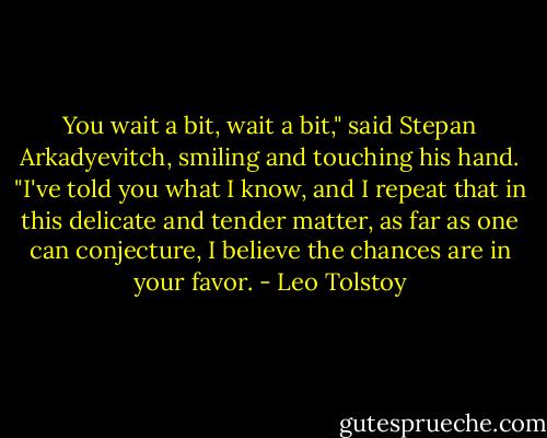 You wait a bit, wait a bit," said Stepan Arkadyevitch, smiling and touching his hand. "I've told you what I know, and I repeat that in this delicate and tender matter, as far as one can conjecture, I believe the chances are in your favor. - Leo Tolstoy