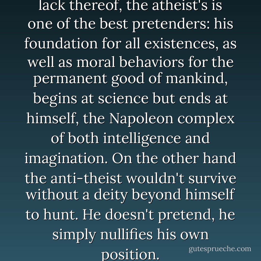 Of all the major religions, or lack thereof, the atheist's is one of the best pretenders: his foundation for all existences, as well as moral behaviors for the permanent good of mankind, begins at science but ends at himself, the Napoleon complex of both intelligence and imagination. On the other hand the anti-theist wouldn't survive without a deity beyond himself to hunt. He doesn't pretend, he simply nullifies his own position. - Criss Jami