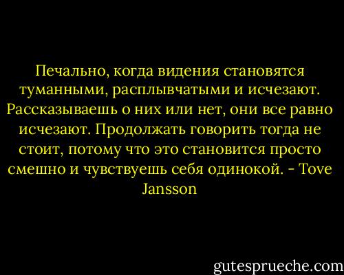 Печально, когда видения становятся туманными, расплывчатыми и исчезают. Рассказываешь о них или нет, они все равно исчезают. Продолжать говорить тогда не стоит, потому что это становится просто смешно и чувствуешь себя одинокой. - Tove Jansson