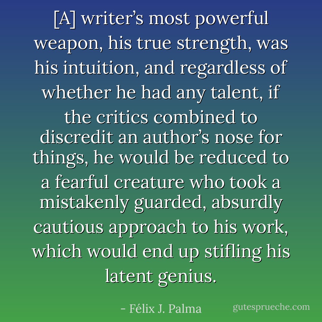 [A] writer’s most powerful weapon, his true strength, was his intuition, and regardless of whether he had any talent, if the critics combined to discredit an author’s nose for things, he would be reduced to a fearful creature who took a mistakenly guarded, absurdly cautious approach to his work, which would end up stifling his latent genius. - Félix J. Palma