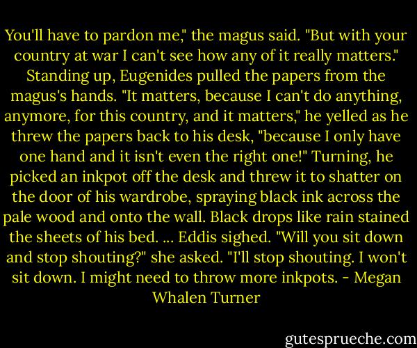 You'll have to pardon me," the magus said. "But with your country at war I can't see how any of it really matters."<br />Standing up, Eugenides pulled the papers from the magus's hands. "It matters, because I can't do anything, anymore, for this country, and it matters," he yelled as he threw the papers back to his desk, "because I only have one hand and it isn't even the right one!" Turning, he picked an inkpot off the desk and threw it to shatter on the door of his wardrobe, spraying black ink across the pale wood and onto the wall. Black drops like rain stained the sheets of his bed.<br />...<br />Eddis sighed. "Will you sit down and stop shouting?" she asked.<br />"I'll stop shouting. I won't sit down. I might need to throw more inkpots. - Megan Whalen Turner