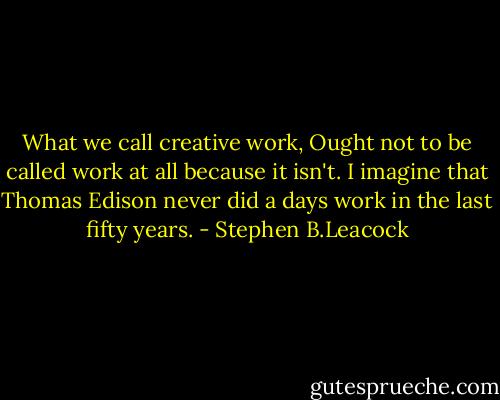 What we call creative work, Ought not to be called work at all because it isn't. I imagine that Thomas Edison never did a days work in the last fifty years. - Stephen B.Leacock