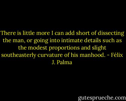 There is little more I can add short of dissecting the man, or going into intimate details such as the modest proportions and slight southeasterly curvature of his manhood. - Félix J. Palma