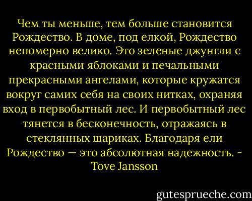 Чем ты меньше, тем больше становится Рождество. В доме, под елкой, Рождество непомерно велико. Это зеленые джунгли с красными яблоками и печальными прекрасными ангелами, которые кружатся вокруг самих себя на своих нитках, охраняя вход в первобытный лес. И первобытный лес тянется в бесконечность, отражаясь в стеклянных шариках. Благодаря ели Рождество — это абсолютная надежность. - Tove Jansson