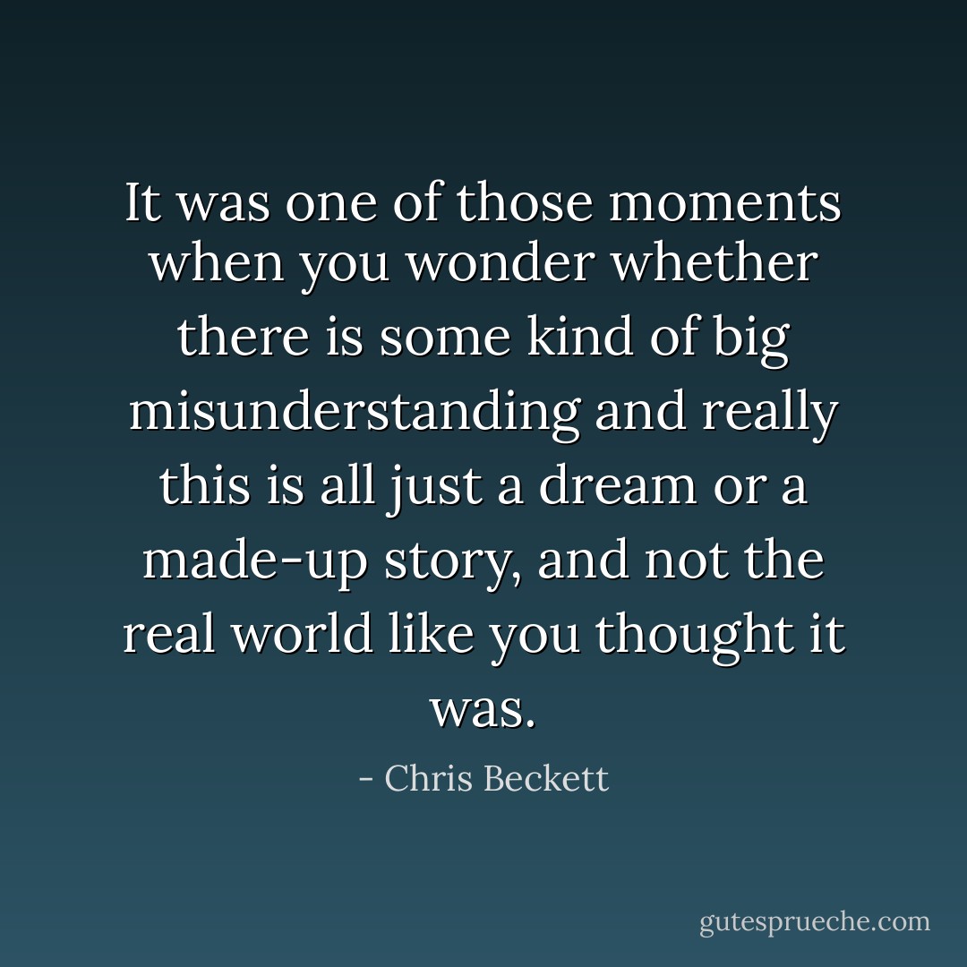 It was one of those moments when you wonder whether there is some kind of big misunderstanding and really this is all just a dream or a made-up story, and not the real world like you thought it was. - Chris Beckett