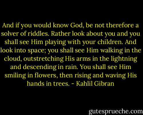 And if you would know God, be not therefore a solver of riddles.<br />Rather look about you and you shall see Him playing with your children.<br />And look into space; you shall see Him walking in the cloud, outstretching His arms in the lightning and descending in rain.<br />You shall see Him smiling in flowers, then rising and waving His hands in trees. - Kahlil Gibran