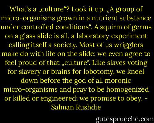 What's a „culture“? Look it up. „A group of micro-organisms grown in a nutrient substance under controlled conditions“. A squirm of germs on a glass slide is all, a laboratory experiment calling itself a society. Most of us wrigglers make do with life on the slide; we even agree to feel proud of that „culture“. Like slaves voting for slavery or brains for lobotomy, we kneel down before the god of all moronic micro-organisms and pray to be homogenized or killed or engineered; we promise to obey. - Salman Rushdie