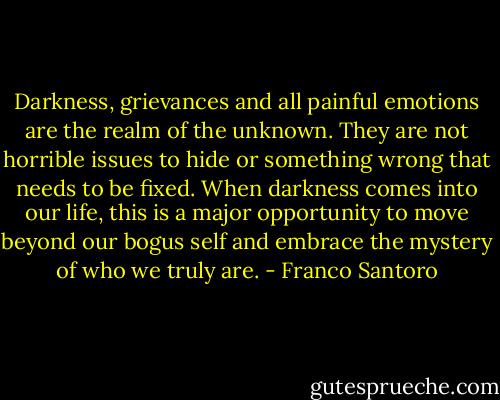 Darkness, grievances and all painful emotions are the realm of the unknown. They are not horrible issues to hide or something wrong that needs to be fixed. When darkness comes into our life, this is a major opportunity to move beyond our bogus self and embrace the mystery of who we truly are. - Franco Santoro