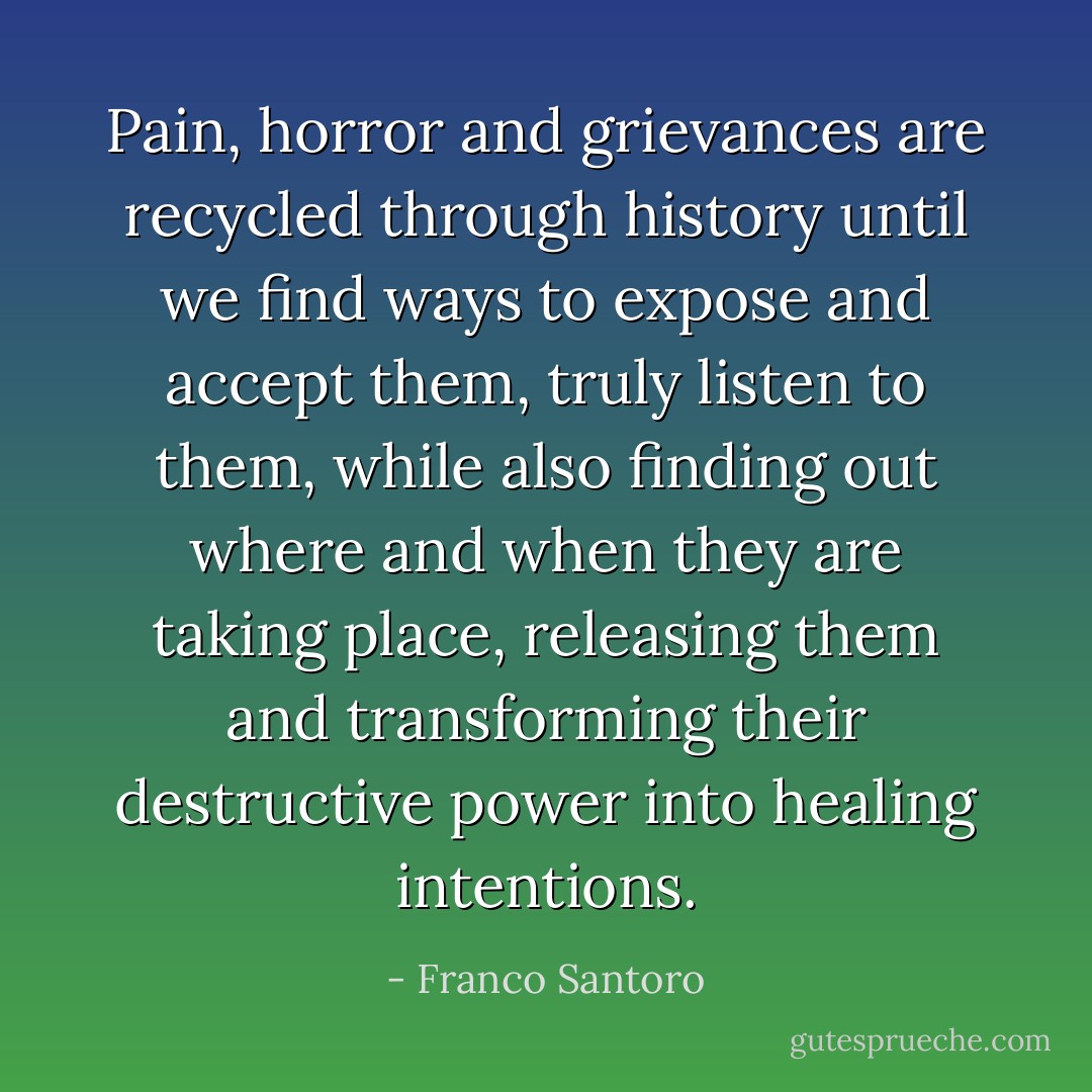 Pain, horror and grievances are recycled through history until we find ways to expose and accept them, truly listen to them, while also finding out where and when they are taking place, releasing them and transforming their destructive power into healing intentions. - Franco Santoro