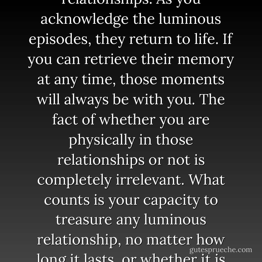 All the luminous and loving episodes of any relationship you have had in your life continue to exist in the present at all times, no matter how old they are and regardless of any unpleasant experience you may have had in those same relationships. As you acknowledge the luminous episodes, they return to life. If you can retrieve their memory at any time, those moments will always be with you. The fact of whether you are physically in those relationships or not is completely irrelevant. What counts is your capacity to treasure any luminous relationship, no matter how long it lasts, or whether it is past or present. Authentic relationships are not bound by time. You are not the victim of time. By selecting and holding the memories you value in time you lay the foundations for your future memories. - Franco Santoro