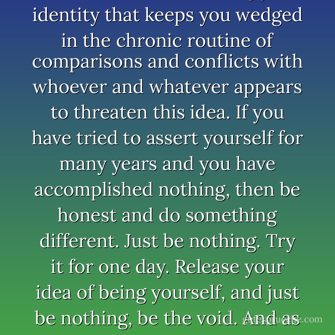 Let go of your constant strife to sustain and assert the idea of who you are. It is this massive effort of defining your identity that keeps you wedged in the chronic routine of comparisons and conflicts with whoever and whatever appears to threaten this idea. If you have tried to assert yourself for many years and you have accomplished nothing, then be honest and do something different. Just be nothing. Try it for one day. Release your idea of being yourself, and just be nothing, be the void. And as you are being nothing you may realise that you can be all that is - Franco Santoro