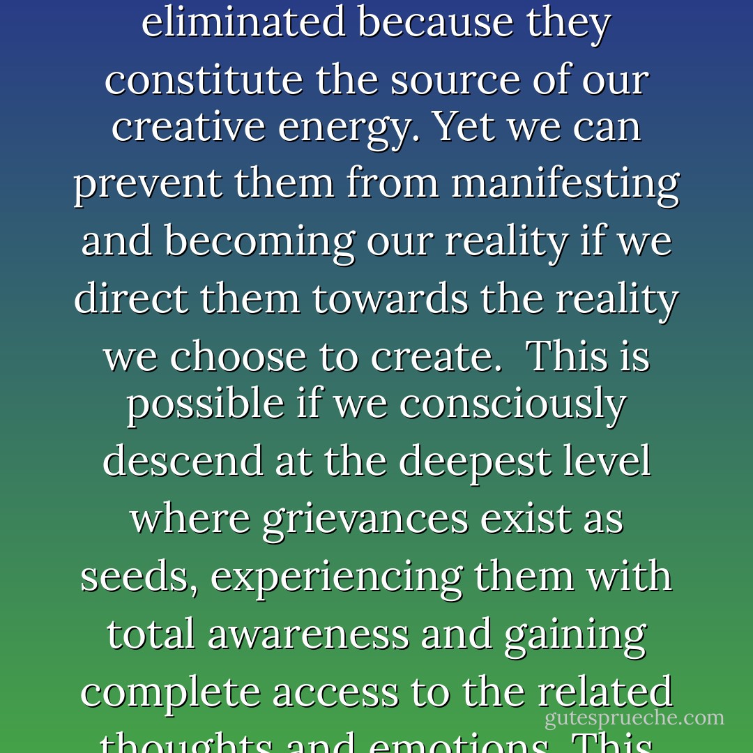 Grievances and any horror in life are seeds waiting for either manifestation into the physical world or transformation into the multidimensional realm. Grievances regularly emerge in our consciousness as emotions and thoughts. They are massive collective ancestral forces that keep being recycled and fermented. They cannot be eliminated because they constitute the source of our creative energy. Yet we can prevent them from manifesting and becoming our reality if we direct them towards the reality we choose to create.<br /><br />This is possible if we consciously descend at the deepest level where grievances exist as seeds, experiencing them with total awareness and gaining complete access to the related thoughts and emotions. This allows us to become catalysing conduits of such grievances with the capacity to direct them consciously towards the reality we choose to create. When this is the case grievances are transformed and their separated energy fades away. - Franco Santoro