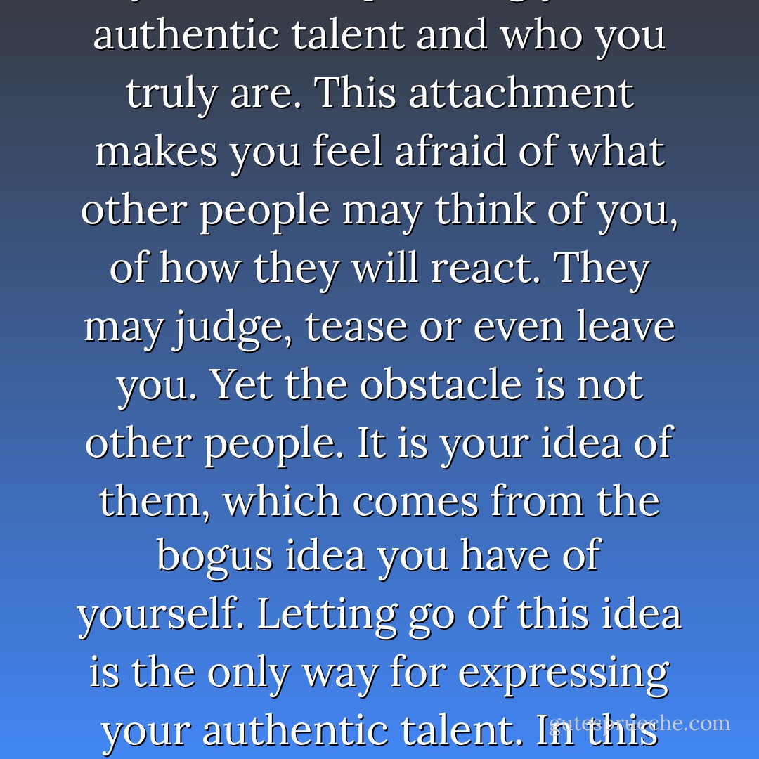 Your ego identity, the attachment to the bogus idea you have of yourself prevents you from expressing your authentic talent and who you truly are. This attachment makes you feel afraid of what other people may think of you, of how they will react. They may judge, tease or even leave you. Yet the obstacle is not other people. It is your idea of them, which comes from the bogus idea you have of yourself. Letting go of this idea is the only way for expressing your authentic talent. In this way you will become who you truly are, and other people will also do the same. - Franco Santoro