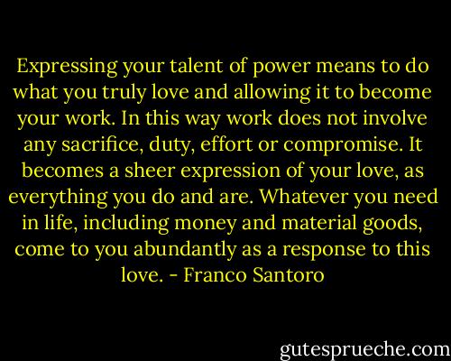 Expressing your talent of power means to do what you truly love and allowing it to become your work. In this way work does not involve any sacrifice, duty, effort or compromise. It becomes a sheer expression of your love, as everything you do and are. Whatever you need in life, including money and material goods, come to you abundantly as a response to this love. - Franco Santoro