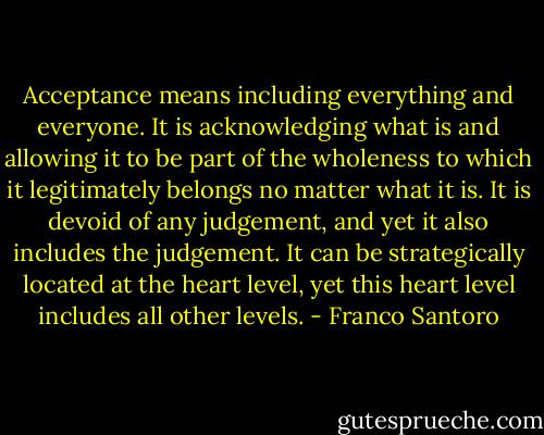 Acceptance means including everything and everyone. It is acknowledging what is and allowing it to be part of the wholeness to which it legitimately belongs no matter what it is. It is devoid of any judgement, and yet it also includes the judgement. It can be strategically located at the heart level, yet this heart level includes all other levels. - Franco Santoro