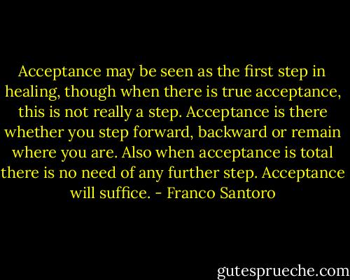 Acceptance may be seen as the first step in healing, though when there is true acceptance, this is not really a step. Acceptance is there whether you step forward, backward or remain where you are. Also when acceptance is total there is no need of any further step. Acceptance will suffice. - Franco Santoro