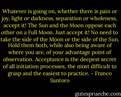 Whatever is going on, whether there is pain or joy, light or darkness, separation or wholeness, accept it! The Sun and the Moon oppose each other on a Full Moon.<br />Just accept it! No need to take the side of the Moon or the side of the Sun. Hold them both, while also being aware of where you are, of your advantage point of observation. Acceptance is the deepest secret of all initiation processes, the most difficult to grasp and the easiest to practice. - Franco Santoro