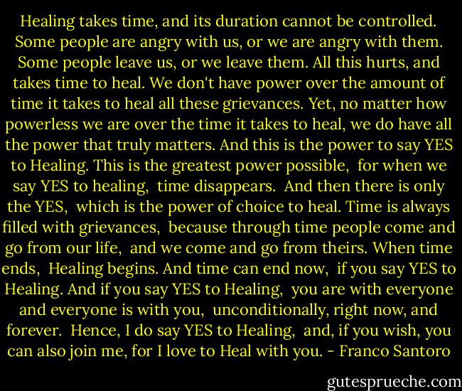 Healing takes time, and its duration cannot be controlled.<br />Some people are angry with us, or we are angry with them.<br />Some people leave us, or we leave them.<br />All this hurts, and takes time to heal.<br />We don't have power over the amount of time it takes to heal all these grievances.<br />Yet, no matter how powerless we are over the time it takes to heal, we do have all the power that truly matters.<br />And this is the power to say YES to Healing.<br />This is the greatest power possible, <br />for when we say YES to healing, <br />time disappears. <br />And then there is only the YES, <br />which is the power of choice to heal.<br />Time is always filled with grievances, <br />because through time people come and go from our life, <br />and we come and go from theirs.<br />When time ends, <br />Healing begins.<br />And time can end now, <br />if you say YES to Healing.<br />And if you say YES to Healing, <br />you are with everyone and everyone is with you, <br />unconditionally, right now, and forever. <br />Hence, I do say YES to Healing, <br />and, if you wish,<br />you can also join me,<br />for I love to Heal with you. - Franco Santoro