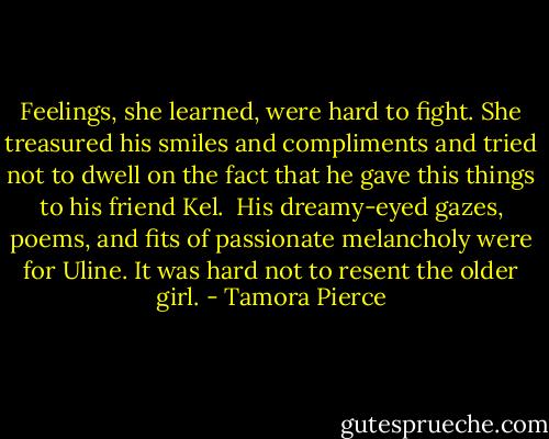 Feelings, she learned, were hard to fight. She treasured his smiles and compliments and tried not to dwell on the fact that he gave this things to his friend Kel.<br /><br />His dreamy-eyed gazes, poems, and fits of passionate melancholy were for Uline. It was hard not to resent the older girl. - Tamora Pierce
