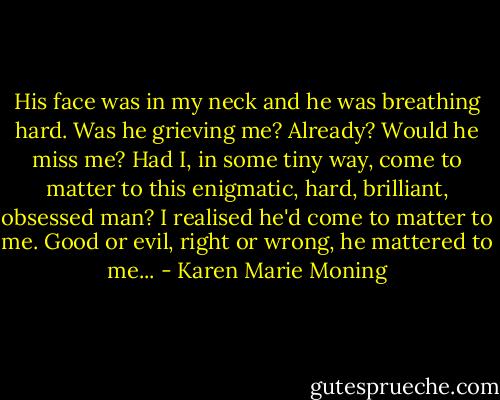 His face was in my neck and he was breathing hard. Was he grieving me? Already? Would he miss me? Had I, in some tiny way, come to matter to this enigmatic, hard, brilliant, obsessed man? I realised he'd come to matter to me. Good or evil, right or wrong, he mattered to me... - Karen Marie Moning